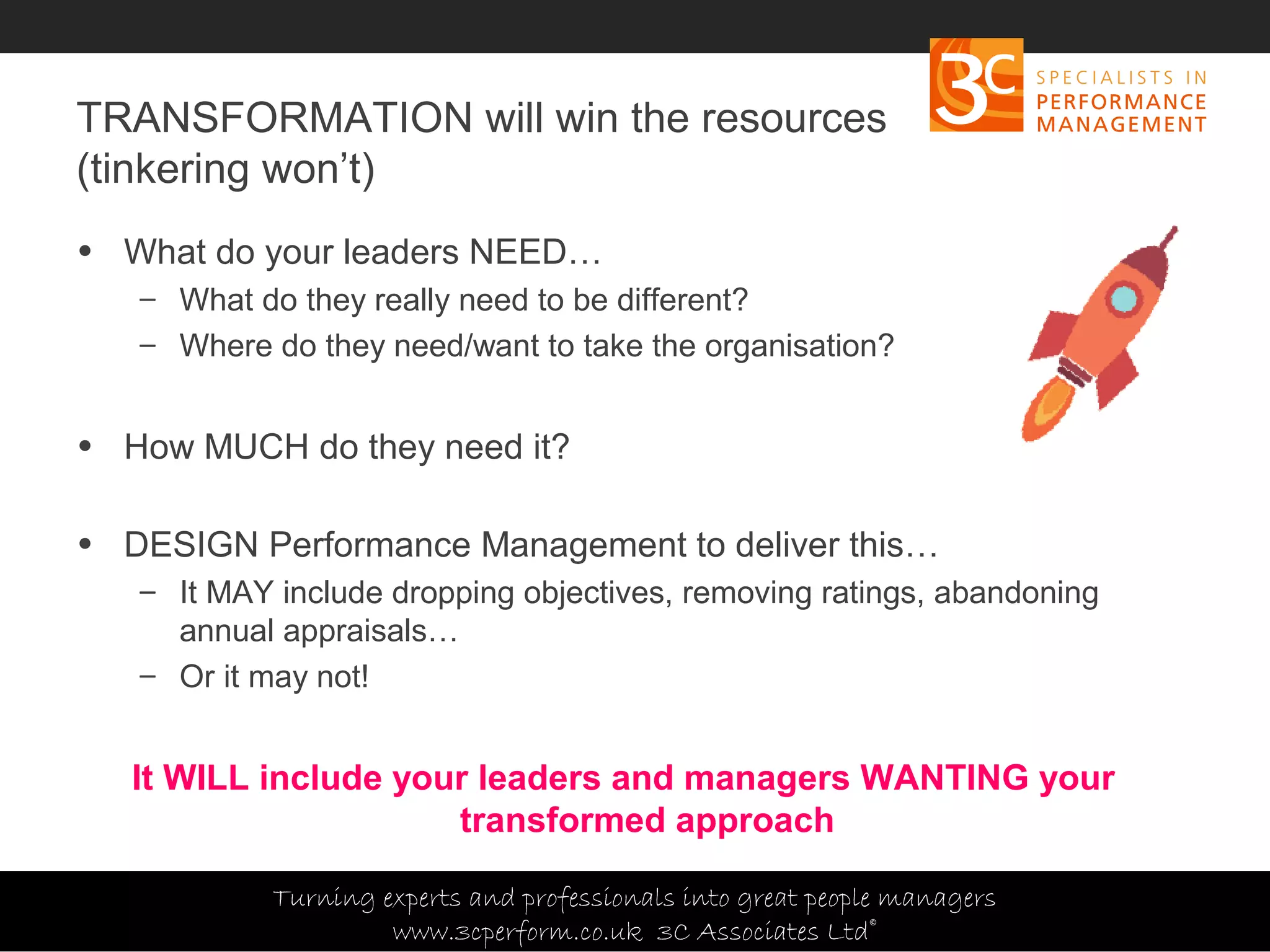 Copyright 3C Associates Ltd | info@3cperform.co.uk | T: +44 (0) 1491 411 544
TRANSFORMATION will win the resources
(tinkering won’t)
• What do your leaders NEED…
– What do they really need to be different?
– Where do they need/want to take the organisation?
• How MUCH do they need it?
• DESIGN Performance Management to deliver this…
– It MAY include dropping objectives, removing ratings, abandoning
annual appraisals…
– Or it may not!
It WILL include your leaders and managers WANTING your
transformed approach
Turning experts and professionals into great people managers
www.3cperform.co.uk 3C Associates Ltd©
 