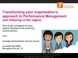 Copyright 3C Associates Ltd | info@3cperform.co.uk | T: +44 (0) 1491 411 544
Transforming your organisation’s
approach to Performance Management
(not tinkering at the edges)
How to get managers to have
regular feedback and coaching
conversations
and
manage performance all year round
by Hedda Bird MBA
Managing Director, 3C
Turning experts and professionals into great people managers
www.3cperform.co.uk 3C Associates Ltd©
 