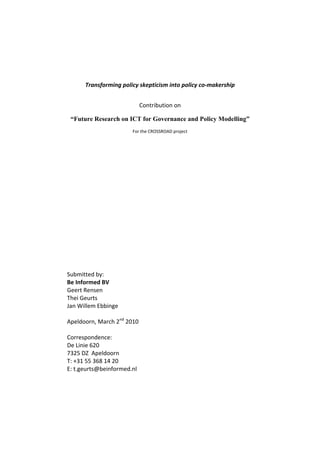 Transforming policy skepticism into policy co‐makership 
Contribution on  
“Future Research on ICT for Governance and Policy Modelling”
For the CROSSROAD project 
 
 
 
 
 
 
 
 
 
 
 
 
 
Submitted by:  
Be Informed BV 
Geert Rensen 
Thei Geurts 
Jan Willem Ebbinge 
 
Apeldoorn, March 2nd
 2010 
 
Correspondence:  
De Linie 620 
7325 DZ  Apeldoorn 
T: +31 55 368 14 20 
E: t.geurts@beinformed.nl 
 