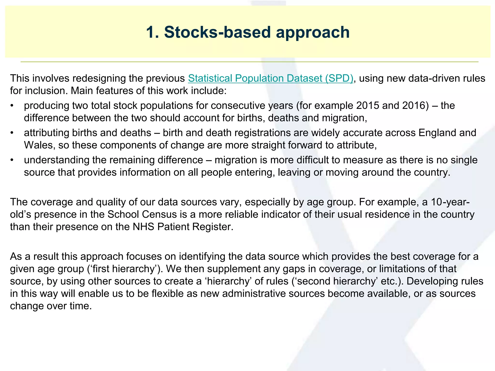 1. Stocks-based approach
This involves redesigning the previous Statistical Population Dataset (SPD), using new data-driven rules
for inclusion. Main features of this work include:
• producing two total stock populations for consecutive years (for example 2015 and 2016) – the
difference between the two should account for births, deaths and migration,
• attributing births and deaths – birth and death registrations are widely accurate across England and
Wales, so these components of change are more straight forward to attribute,
• understanding the remaining difference – migration is more difficult to measure as there is no single
source that provides information on all people entering, leaving or moving around the country.
The coverage and quality of our data sources vary, especially by age group. For example, a 10-year-
old’s presence in the School Census is a more reliable indicator of their usual residence in the country
than their presence on the NHS Patient Register.
As a result this approach focuses on identifying the data source which provides the best coverage for a
given age group (‘first hierarchy’). We then supplement any gaps in coverage, or limitations of that
source, by using other sources to create a ‘hierarchy’ of rules (‘second hierarchy’ etc.). Developing rules
in this way will enable us to be flexible as new administrative sources become available, or as sources
change over time.
 