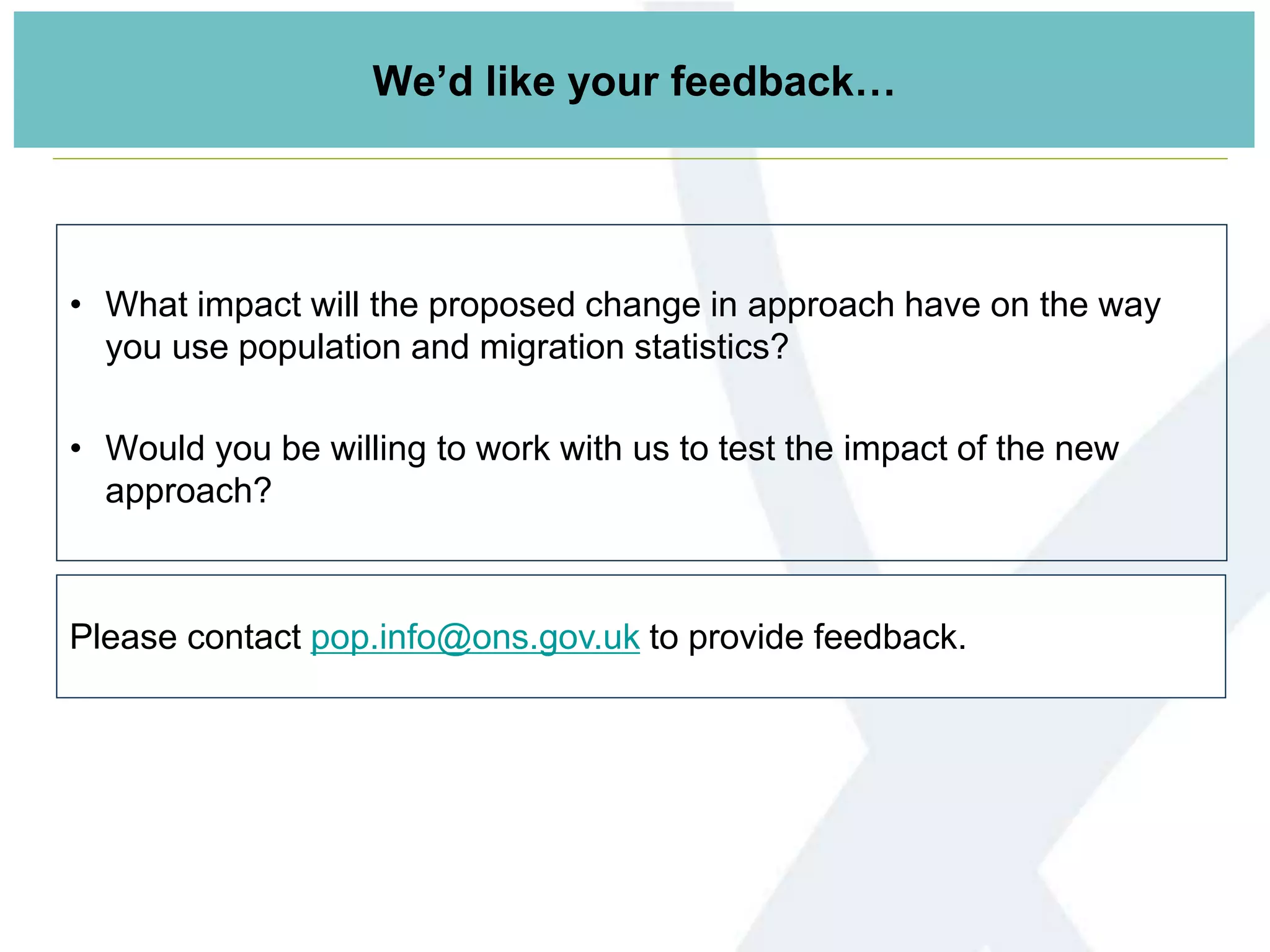 We’d like your feedback…
• What impact will the proposed change in approach have on the way
you use population and migration statistics?
• Would you be willing to work with us to test the impact of the new
approach?
Please contact pop.info@ons.gov.uk to provide feedback.
 