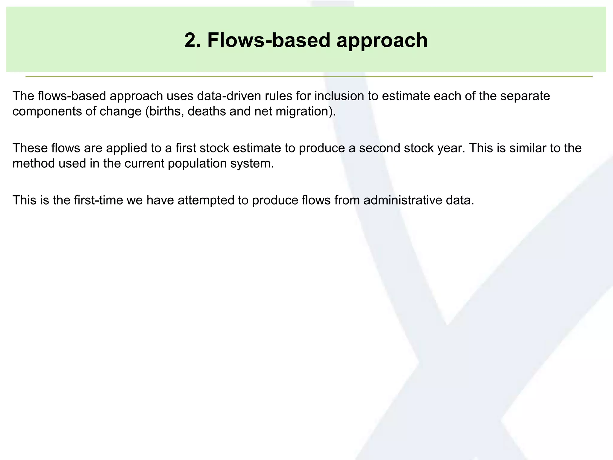 2. Flows-based approach
The flows-based approach uses data-driven rules for inclusion to estimate each of the separate
components of change (births, deaths and net migration).
These flows are applied to a first stock estimate to produce a second stock year. This is similar to the
method used in the current population system.
This is the first-time we have attempted to produce flows from administrative data.
 