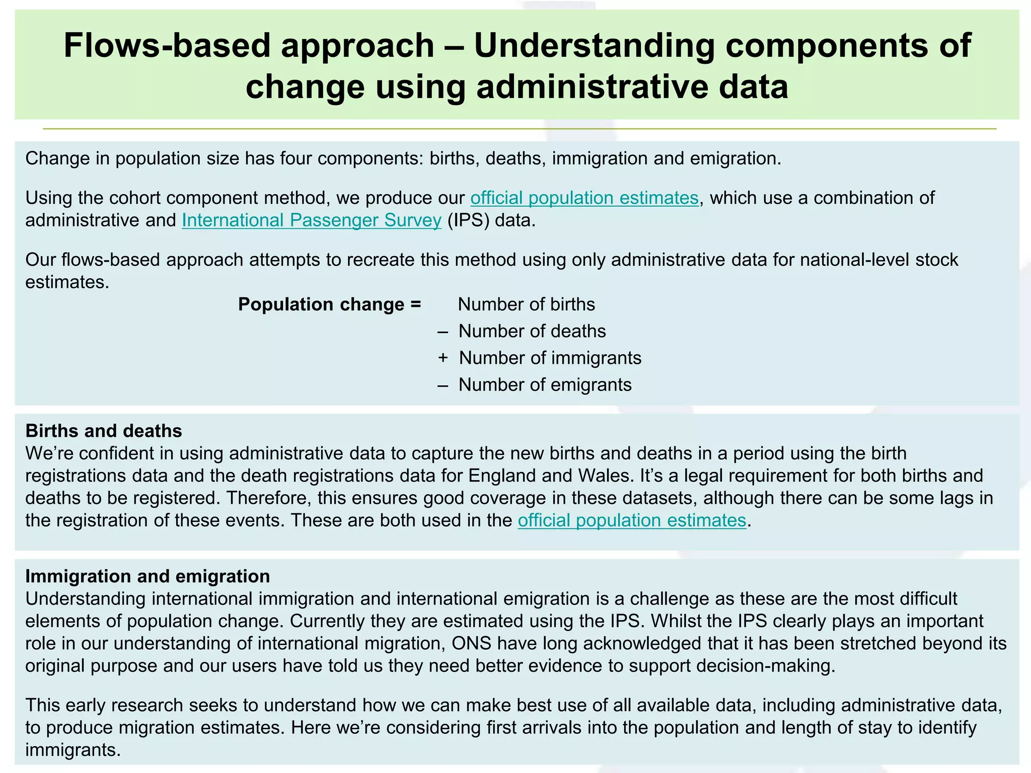 Births and deaths
We’re confident in using administrative data to capture the new births and deaths in a period using the birth
registrations data and the death registrations data for England and Wales. It’s a legal requirement for both births and
deaths to be registered. Therefore, this ensures good coverage in these datasets, although there can be some lags in
the registration of these events. These are both used in the official population estimates.
Immigration and emigration
Understanding international immigration and international emigration is a challenge as these are the most difficult
elements of population change. Currently they are estimated using the IPS. Whilst the IPS clearly plays an important
role in our understanding of international migration, ONS have long acknowledged that it has been stretched beyond its
original purpose and our users have told us they need better evidence to support decision-making.
This early research seeks to understand how we can make best use of all available data, including administrative data,
to produce migration estimates. Here we’re considering first arrivals into the population and length of stay to identify
immigrants.
Change in population size has four components: births, deaths, immigration and emigration.
Using the cohort component method, we produce our official population estimates, which use a combination of
administrative and International Passenger Survey (IPS) data.
Our flows-based approach attempts to recreate this method using only administrative data for national-level stock
estimates.
Population change = Number of births
– Number of deaths
+ Number of immigrants
– Number of emigrants
Flows-based approach – Understanding components of
change using administrative data
 