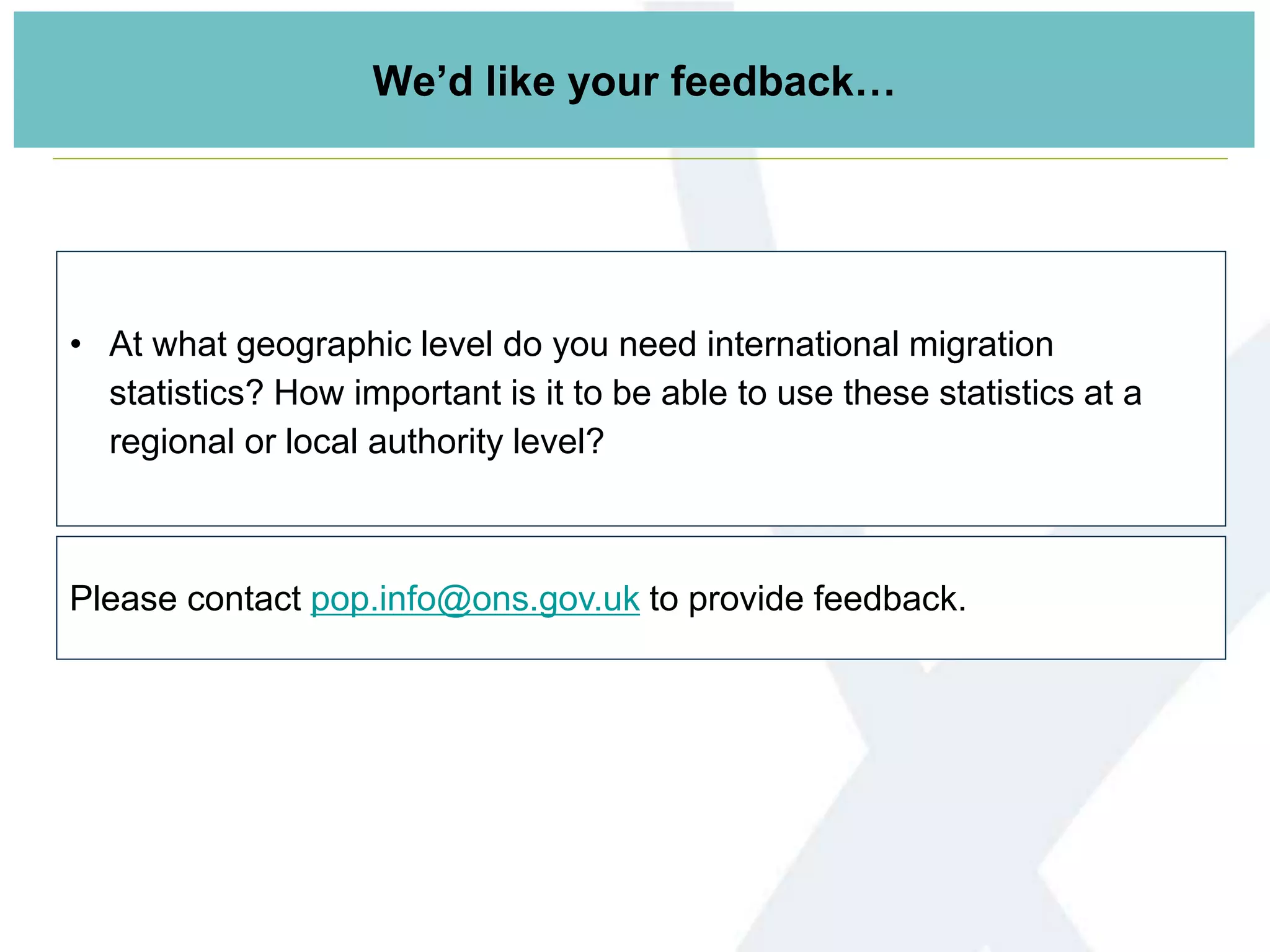 • At what geographic level do you need international migration
statistics? How important is it to be able to use these statistics at a
regional or local authority level?
Please contact pop.info@ons.gov.uk to provide feedback.
We’d like your feedback…
 
