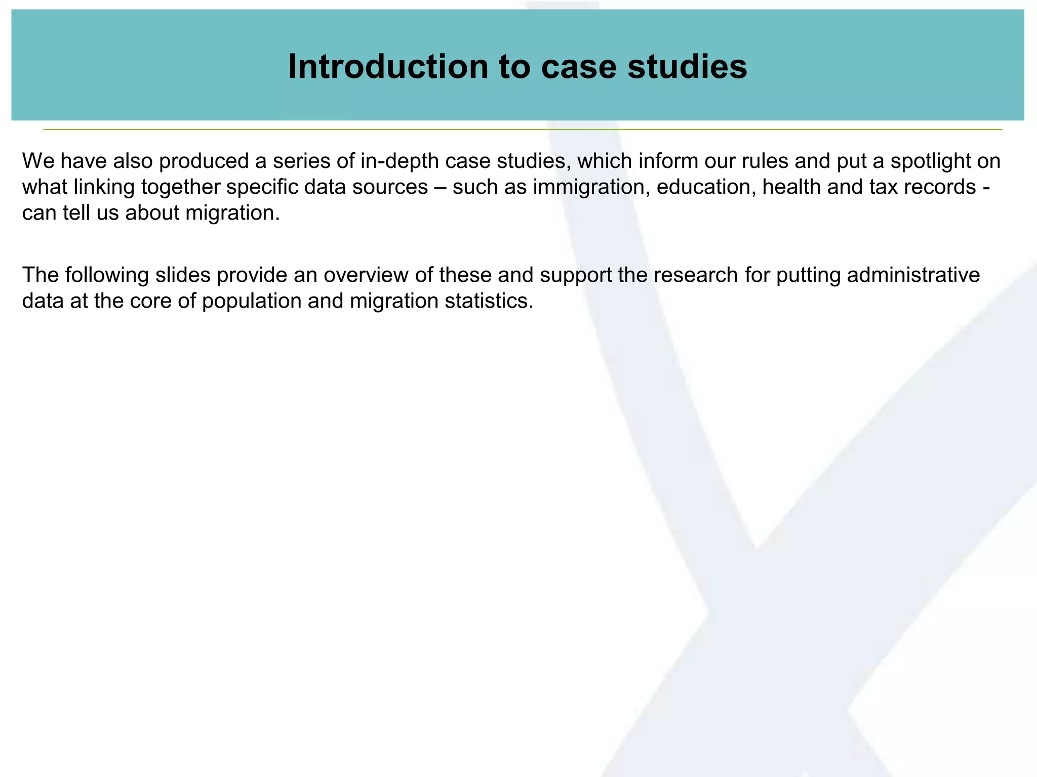 Introduction to case studies
We have also produced a series of in-depth case studies, which inform our rules and put a spotlight on
what linking together specific data sources – such as immigration, education, health and tax records -
can tell us about migration.
The following slides provide an overview of these and support the research for putting administrative
data at the core of population and migration statistics.
 