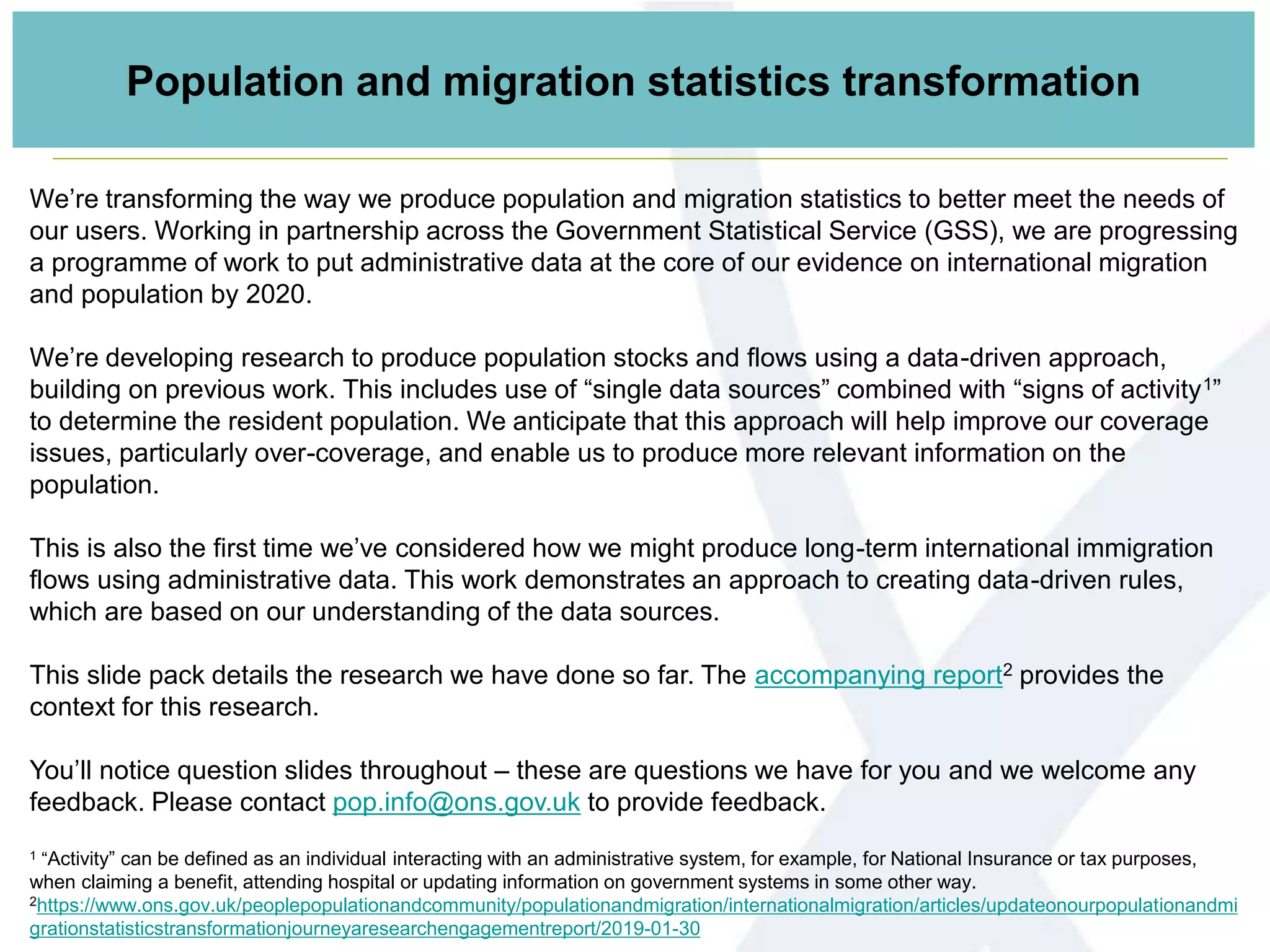 We’re transforming the way we produce population and migration statistics to better meet the needs of
our users. Working in partnership across the Government Statistical Service (GSS), we are progressing
a programme of work to put administrative data at the core of our evidence on international migration
and population by 2020.
We’re developing research to produce population stocks and flows using a data-driven approach,
building on previous work. This includes use of “single data sources” combined with “signs of activity1”
to determine the resident population. We anticipate that this approach will help improve our coverage
issues, particularly over-coverage, and enable us to produce more relevant information on the
population.
This is also the first time we’ve considered how we might produce long-term international immigration
flows using administrative data. This work demonstrates an approach to creating data-driven rules,
which are based on our understanding of the data sources.
This slide pack details the research we have done so far. The accompanying report2 provides the
context for this research.
You’ll notice question slides throughout – these are questions we have for you and we welcome any
feedback. Please contact pop.info@ons.gov.uk to provide feedback.
1 “Activity” can be defined as an individual interacting with an administrative system, for example, for National Insurance or tax purposes,
when claiming a benefit, attending hospital or updating information on government systems in some other way.
2https://www.ons.gov.uk/peoplepopulationandcommunity/populationandmigration/internationalmigration/articles/updateonourpopulationandmi
grationstatisticstransformationjourneyaresearchengagementreport/2019-01-30
Population and migration statistics transformation
 