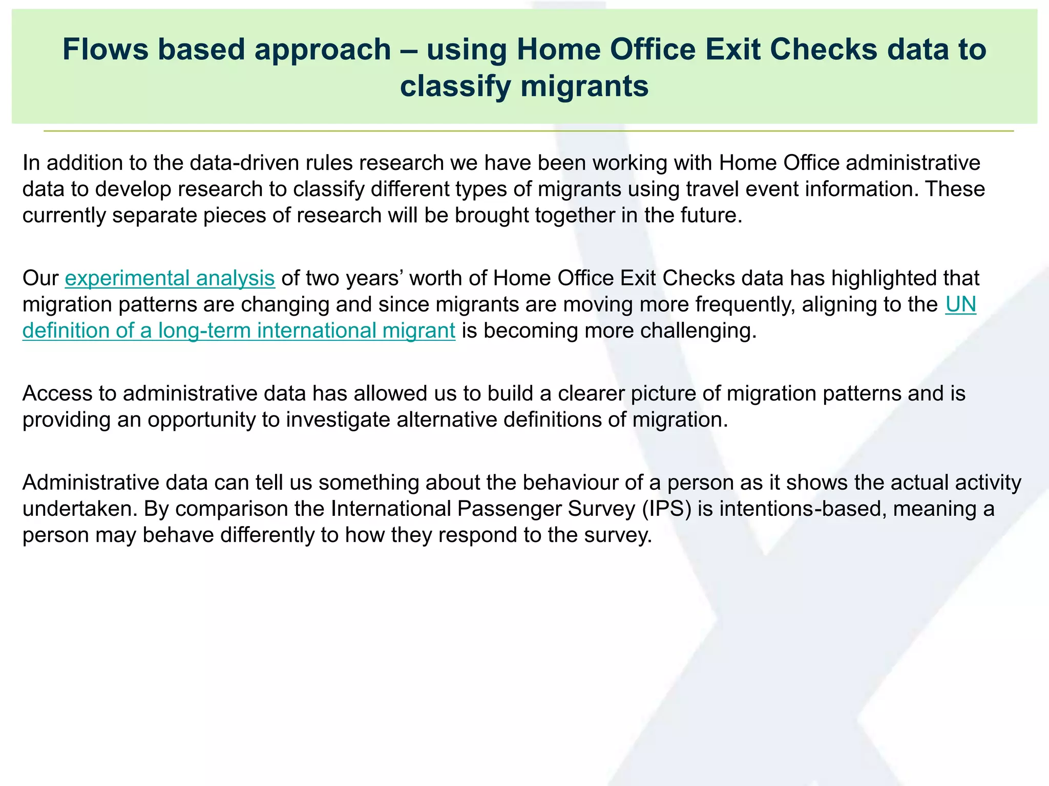 Flows based approach – using Home Office Exit Checks data to
classify migrants
In addition to the data-driven rules research we have been working with Home Office administrative
data to develop research to classify different types of migrants using travel event information. These
currently separate pieces of research will be brought together in the future.
Our experimental analysis of two years’ worth of Home Office Exit Checks data has highlighted that
migration patterns are changing and since migrants are moving more frequently, aligning to the UN
definition of a long-term international migrant is becoming more challenging.
Access to administrative data has allowed us to build a clearer picture of migration patterns and is
providing an opportunity to investigate alternative definitions of migration.
Administrative data can tell us something about the behaviour of a person as it shows the actual activity
undertaken. By comparison the International Passenger Survey (IPS) is intentions-based, meaning a
person may behave differently to how they respond to the survey.
 