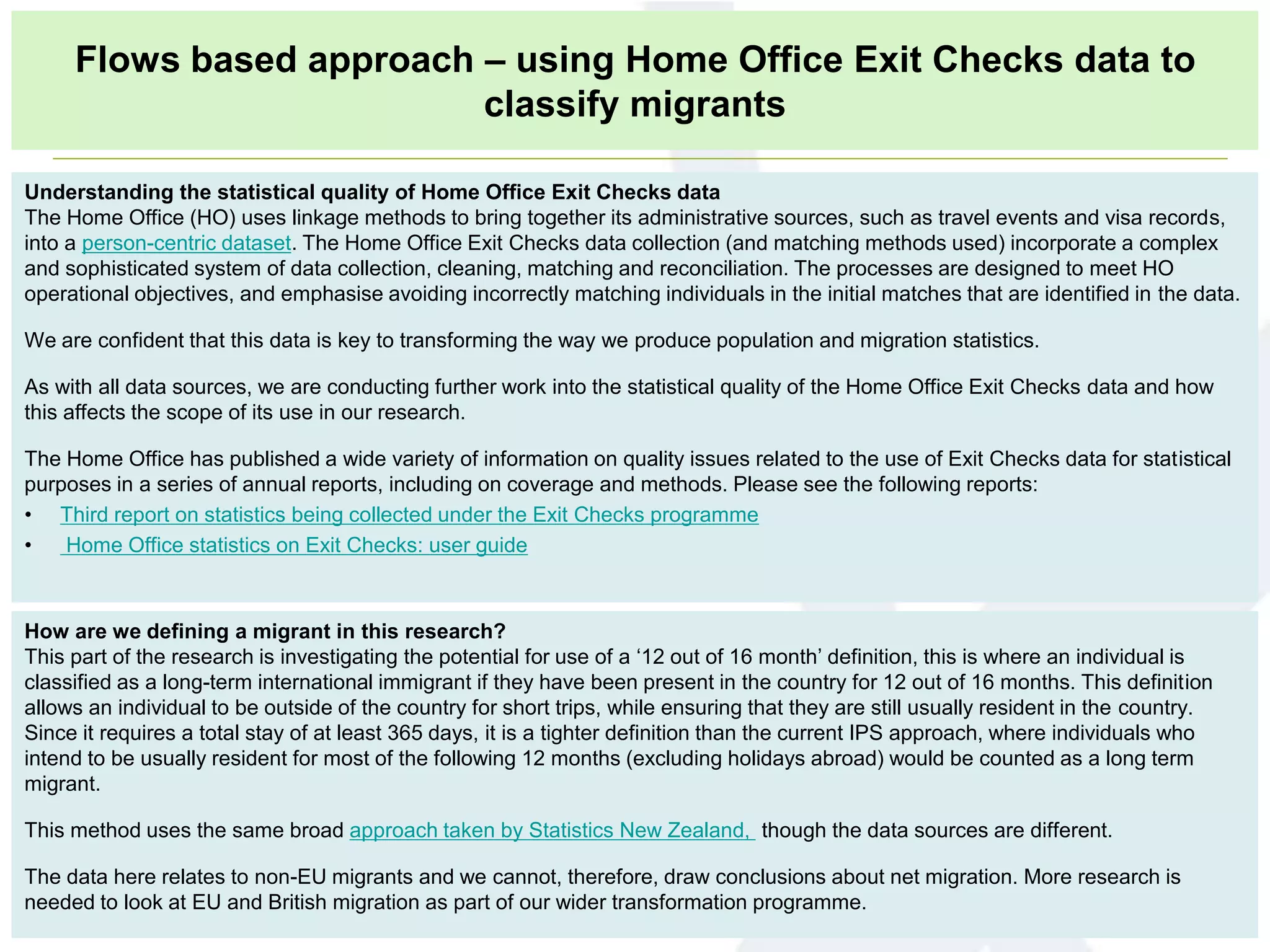 How are we defining a migrant in this research?
This part of the research is investigating the potential for use of a ‘12 out of 16 month’ definition, this is where an individual is
classified as a long-term international immigrant if they have been present in the country for 12 out of 16 months. This definition
allows an individual to be outside of the country for short trips, while ensuring that they are still usually resident in the country.
Since it requires a total stay of at least 365 days, it is a tighter definition than the current IPS approach, where individuals who
intend to be usually resident for most of the following 12 months (excluding holidays abroad) would be counted as a long term
migrant.
This method uses the same broad approach taken by Statistics New Zealand, though the data sources are different.
The data here relates to non-EU migrants and we cannot, therefore, draw conclusions about net migration. More research is
needed to look at EU and British migration as part of our wider transformation programme.
Understanding the statistical quality of Home Office Exit Checks data
The Home Office (HO) uses linkage methods to bring together its administrative sources, such as travel events and visa records,
into a person-centric dataset. The Home Office Exit Checks data collection (and matching methods used) incorporate a complex
and sophisticated system of data collection, cleaning, matching and reconciliation. The processes are designed to meet HO
operational objectives, and emphasise avoiding incorrectly matching individuals in the initial matches that are identified in the data.
We are confident that this data is key to transforming the way we produce population and migration statistics.
As with all data sources, we are conducting further work into the statistical quality of the Home Office Exit Checks data and how
this affects the scope of its use in our research.
The Home Office has published a wide variety of information on quality issues related to the use of Exit Checks data for statistical
purposes in a series of annual reports, including on coverage and methods. Please see the following reports:
• Third report on statistics being collected under the Exit Checks programme
• Home Office statistics on Exit Checks: user guide
Flows based approach – using Home Office Exit Checks data to
classify migrants
 