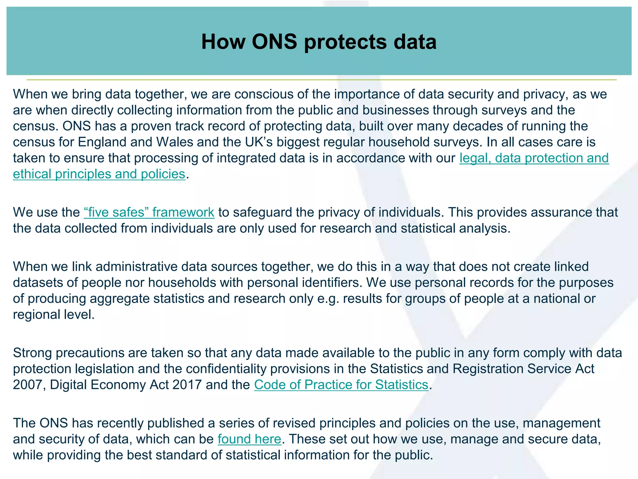 How ONS protects data
When we bring data together, we are conscious of the importance of data security and privacy, as we
are when directly collecting information from the public and businesses through surveys and the
census. ONS has a proven track record of protecting data, built over many decades of running the
census for England and Wales and the UK’s biggest regular household surveys. In all cases care is
taken to ensure that processing of integrated data is in accordance with our legal, data protection and
ethical principles and policies.
We use the “five safes” framework to safeguard the privacy of individuals. This provides assurance that
the data collected from individuals are only used for research and statistical analysis.
When we link administrative data sources together, we do this in a way that does not create linked
datasets of people nor households with personal identifiers. We use personal records for the purposes
of producing aggregate statistics and research only e.g. results for groups of people at a national or
regional level.
Strong precautions are taken so that any data made available to the public in any form comply with data
protection legislation and the confidentiality provisions in the Statistics and Registration Service Act
2007, Digital Economy Act 2017 and the Code of Practice for Statistics.
The ONS has recently published a series of revised principles and policies on the use, management
and security of data, which can be found here. These set out how we use, manage and secure data,
while providing the best standard of statistical information for the public.
 