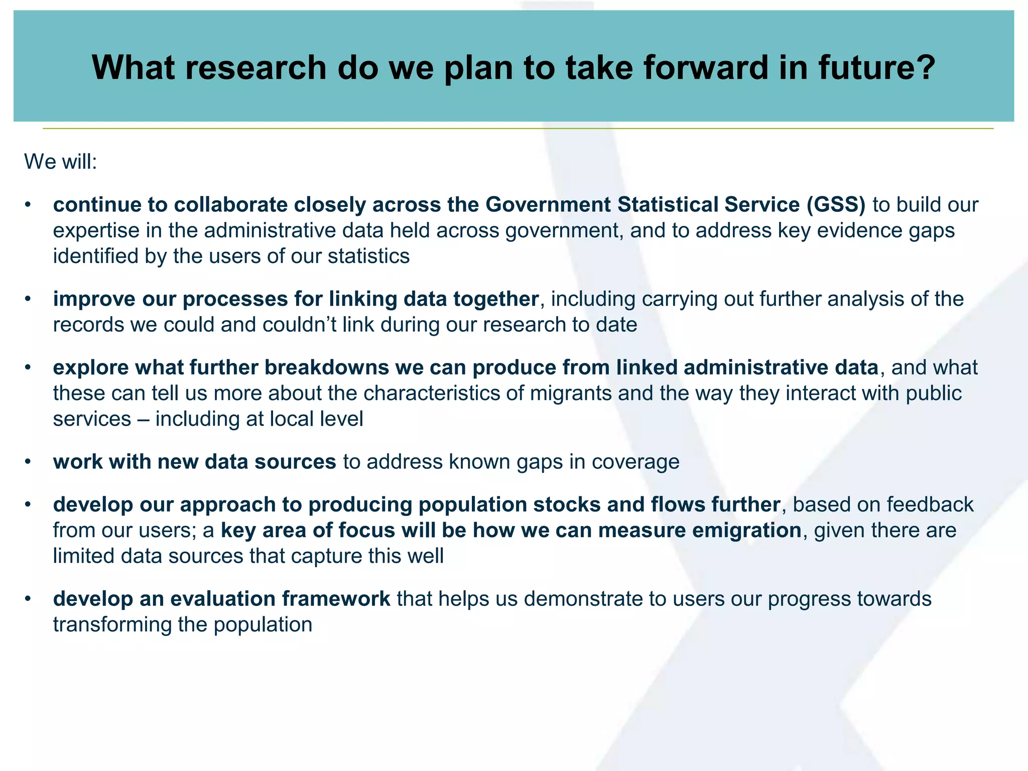 What research do we plan to take forward in future?
We will:
• continue to collaborate closely across the Government Statistical Service (GSS) to build our
expertise in the administrative data held across government, and to address key evidence gaps
identified by the users of our statistics
• improve our processes for linking data together, including carrying out further analysis of the
records we could and couldn’t link during our research to date
• explore what further breakdowns we can produce from linked administrative data, and what
these can tell us more about the characteristics of migrants and the way they interact with public
services – including at local level
• work with new data sources to address known gaps in coverage
• develop our approach to producing population stocks and flows further, based on feedback
from our users; a key area of focus will be how we can measure emigration, given there are
limited data sources that capture this well
• develop an evaluation framework that helps us demonstrate to users our progress towards
transforming the population
 
