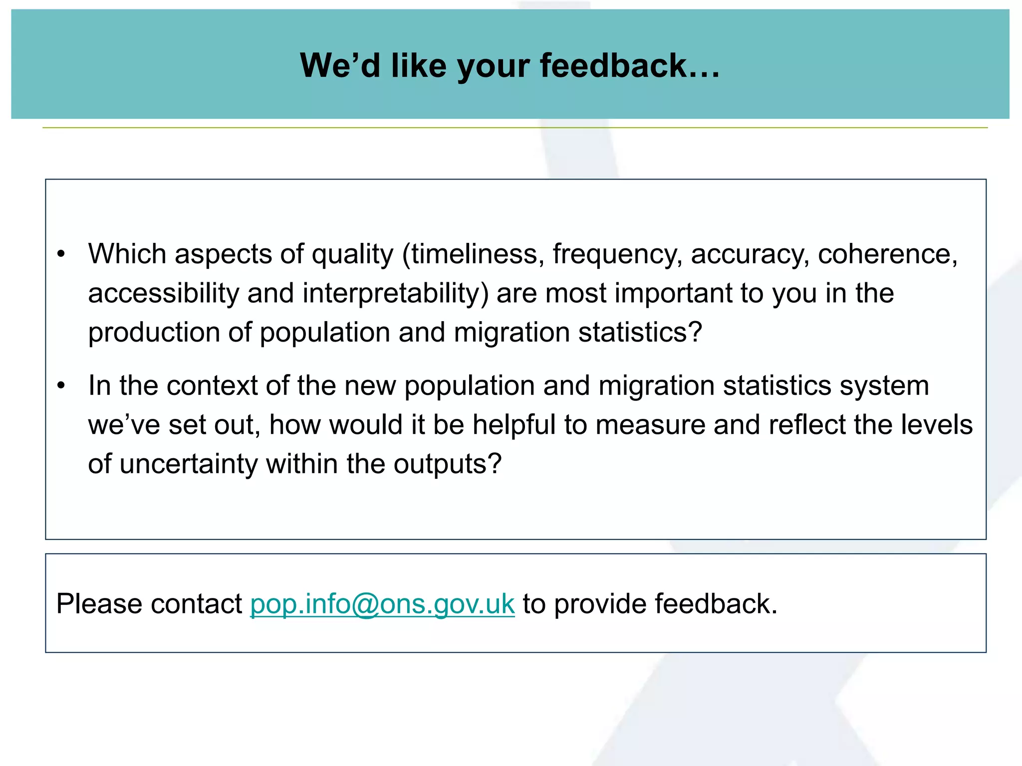 Please contact pop.info@ons.gov.uk to provide feedback.
• Which aspects of quality (timeliness, frequency, accuracy, coherence,
accessibility and interpretability) are most important to you in the
production of population and migration statistics?
• In the context of the new population and migration statistics system
we’ve set out, how would it be helpful to measure and reflect the levels
of uncertainty within the outputs?
We’d like your feedback…
 