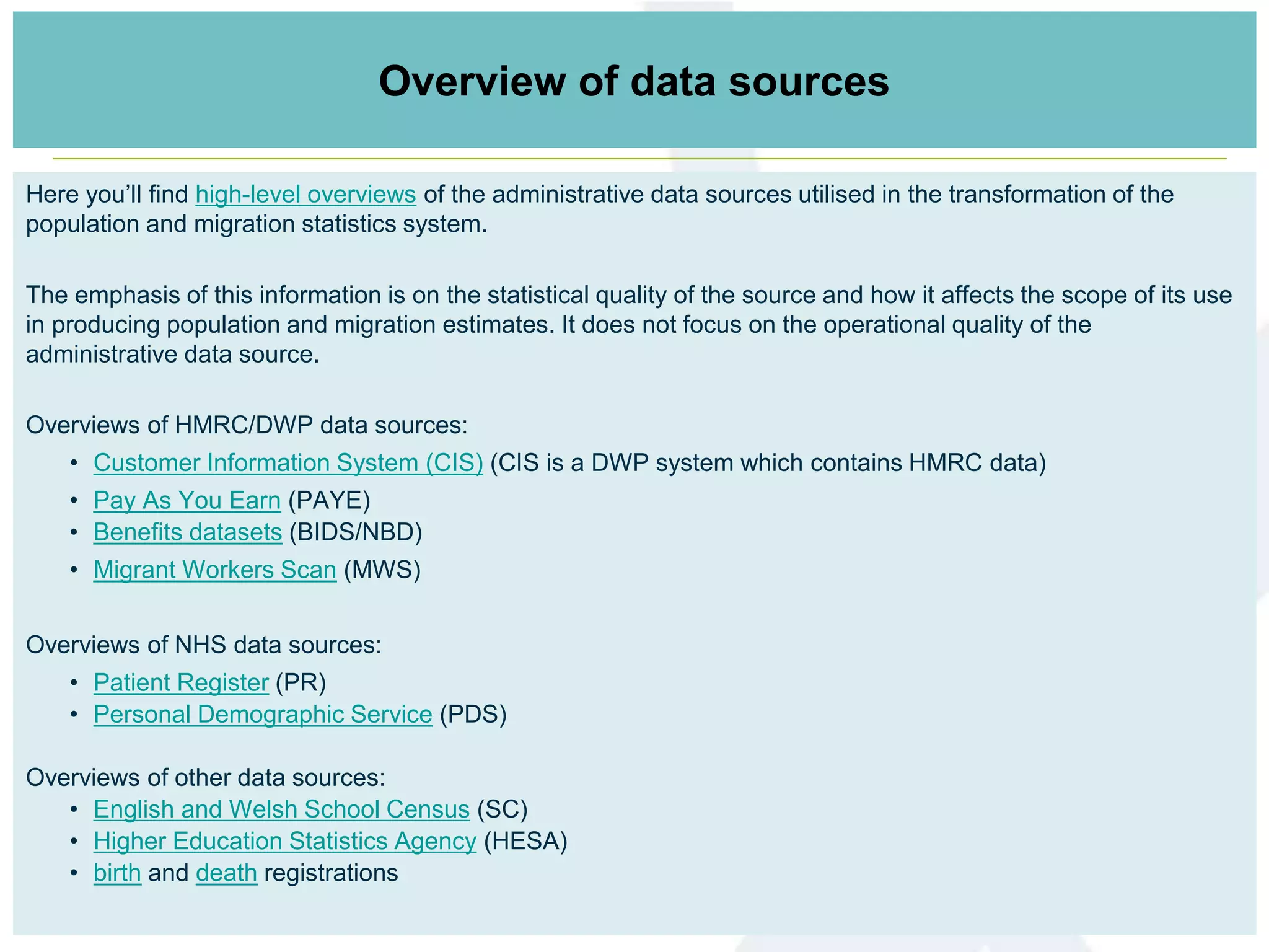 Here you’ll find high-level overviews of the administrative data sources utilised in the transformation of the
population and migration statistics system.
The emphasis of this information is on the statistical quality of the source and how it affects the scope of its use
in producing population and migration estimates. It does not focus on the operational quality of the
administrative data source.
Overviews of HMRC/DWP data sources:
• Customer Information System (CIS) (CIS is a DWP system which contains HMRC data)
• Pay As You Earn (PAYE)
• Benefits datasets (BIDS/NBD)
• Migrant Workers Scan (MWS)
Overviews of NHS data sources:
• Patient Register (PR)
• Personal Demographic Service (PDS)
Overviews of other data sources:
• English and Welsh School Census (SC)
• Higher Education Statistics Agency (HESA)
• birth and death registrations
Links to data sources informationOverview of data sources
 