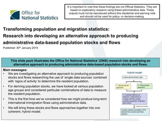 Transforming population and migration statistics:
Research into developing an alternative approach to producing
administrative data-based population stocks and flows
Published: 30th January 2019
It is important to note that these findings are not Official Statistics. They are
based on exploratory research using linked administrative data. These
outputs must not be reproduced without this disclaimer and warning note
and should not be used for policy- or decision-making.
Main messages:
• We are investigating an alternative approach to producing population
stocks and flows researching the use of ‘single data sources’ combined
with ‘signs of activity’ to determine the resident population.
• For deriving population stocks, we have looked at various population
age groups and considered particular combinations of data to measure
the resident population.
• This is the first time we’ve considered how we might produce long-term
international immigration flows using administrative data.
• We will bring these stocks and flows approaches together into one
coherent, hybrid model.
This slide pack illustrates the Office for National Statistics’ (ONS) research into developing an
alternative approach to producing administrative data-based population stocks and flows.
 