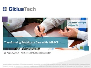 This document is confidential and contains proprietary information, including trade secrets of CitiusTech. Neither the document nor any of the information
contained in it may be reproduced or disclosed to any unauthorized person under any circumstances without the express written permission of CitiusTech.
Transforming Post-Acute Care with IMPACT
26 August, 2017 | Author: Shardul Rane| Manager
CitiusTech Thought
Leadership
 