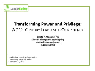 Transforming Power and Privilege:
   A 21ST CENTURY LEADERSHIP COMPETENCY
                            Renato P. Almanzor, PhD
                       Director of Programs, LeaderSpring
                            renato@leaderspring.org
                                 (510) 286-8949




Leadership Learning Community
Leadership Webinar Series
February 27, 2013
 