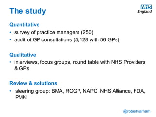 @robertvarnam
The study
Quantitative
• survey of practice managers (250)
• audit of GP consultations (5,128 with 56 GPs)
Qualitative
• interviews, focus groups, round table with NHS Providers
& GPs
Review & solutions
• steering group: BMA, RCGP, NAPC, NHS Alliance, FDA,
PMN
 