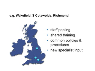 • staff pooling
• shared training
• common policies &
procedures
• new specialist input
e.g. Wakefield, S Cotswolds, Richmond
 