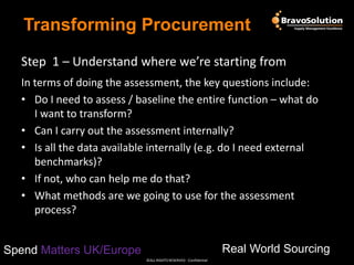 Transforming Procurement
Step 1 – Understand where we’re starting from
In terms of doing the assessment, the key questions include:
• Do I need to assess / baseline the entire function – what do
I want to transform?
• Can I carry out the assessment internally?
• Is all the data available internally (e.g. do I need external
benchmarks)?
• If not, who can help me do that?
• What methods are we going to use for the assessment
process?
Real World Sourcing

Spend Matters UK/Europe
©ALL RIGHTS RESERVED - Confidential

 