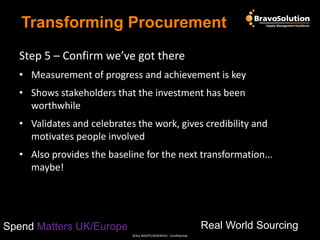 Transforming Procurement
Step 5 – Confirm we’ve got there
• Measurement of progress and achievement is key

• Shows stakeholders that the investment has been
worthwhile
• Validates and celebrates the work, gives credibility and
motivates people involved
• Also provides the baseline for the next transformation...
maybe!

Real World Sourcing

Spend Matters UK/Europe
©ALL RIGHTS RESERVED - Confidential

 