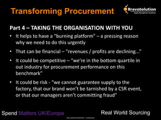 Transforming Procurement
Part 4 – TAKING THE ORGANISATION WITH YOU
• It helps to have a “burning platform” – a pressing reason
why we need to do this urgently
• That can be financial – “revenues / profits are declining...”
• It could be competitive – “we’re in the bottom quartile in
out industry for procurement performance on this
benchmark”
• It could be risk - “we cannot guarantee supply to the
factory, that our brand won’t be tarnished by a CSR event,
or that our managers aren’t committing fraud”
Real World Sourcing

Spend Matters UK/Europe
©ALL RIGHTS RESERVED - Confidential

 