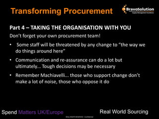 Transforming Procurement
Part 4 – TAKING THE ORGANISATION WITH YOU
Don’t forget your own procurement team!

• Some staff will be threatened by any change to “the way we
do things around here”
• Communication and re-assurance can do a lot but
ultimately... Tough decisions may be necessary
• Remember Machiavelli... those who support change don’t
make a lot of noise, those who oppose it do

Real World Sourcing

Spend Matters UK/Europe
©ALL RIGHTS RESERVED - Confidential

 