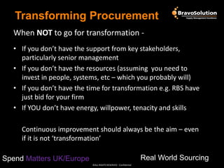 Transforming Procurement
When NOT to go for transformation • If you don’t have the support from key stakeholders,
particularly senior management
• If you don’t have the resources (assuming you need to
invest in people, systems, etc – which you probably will)
• If you don’t have the time for transformation e.g. RBS have
just bid for your firm
• If YOU don’t have energy, willpower, tenacity and skills
Continuous improvement should always be the aim – even
if it is not ‘transformation’
Real World Sourcing

Spend Matters UK/Europe
©ALL RIGHTS RESERVED - Confidential

 
