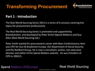 Transforming Procurement
Part 1 - Introduction
The Real World Sourcing Series 2013 is a series of 6 sessions covering hot
topics for procurement professionals.
The Real World Sourcing Series is promoted and supported by
BravoSolution, and developed by Peter Smith (Spend Matters) and Guy
Allen (Real World Sourcing Ltd.)
Peter Smith started his procurement career with Mars Confectionery, then
was CPO for Dun & Bradstreet Europe, the Department of Social Security
and the NatWest Group. He is now a consultant, author, non-executive
director and editor of the Spend Matters website. He was President of
CIPS in 2002/3.

Real World Sourcing

Spend Matters UK/Europe
©ALL RIGHTS RESERVED - Confidential

 