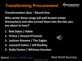 Transforming Procurement
Transformation Quiz – Round One
Who wrote these songs (all well known artists
themselves) and who turned them into the hits you
are about to hear?

1.
2.
3.
4.
5.

Bob Dylan / Adele
Prince / Sinead O’Connor
Jackson Browne / The Eagles
Leonard Cohen / Jeff Buckley
Dolly Parton / Whitney Houston
Real World Sourcing

Spend Matters UK/Europe
©ALL RIGHTS RESERVED - Confidential

 