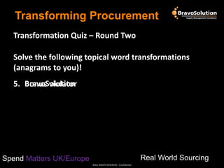 Transforming Procurement
Transformation Quiz – Round Two
Solve the following topical word transformations
(anagrams to you)!

5. BravoSolution
Bonus violator

Real World Sourcing

Spend Matters UK/Europe
©ALL RIGHTS RESERVED - Confidential

 