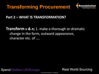 Transforming Procurement
Part 2 – WHAT IS TRANSFORMATION?

Transform v & n; 1. make a thorough or dramatic
change in the form, outward appearance,
character etc. of ....

Real World Sourcing

Spend Matters UK/Europe
©ALL RIGHTS RESERVED - Confidential

 