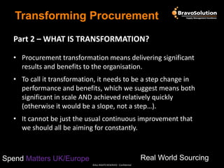Transforming Procurement
Part 2 – WHAT IS TRANSFORMATION?
• Procurement transformation means delivering significant
results and benefits to the organisation.
• To call it transformation, it needs to be a step change in
performance and benefits, which we suggest means both
significant in scale AND achieved relatively quickly
(otherwise it would be a slope, not a step…).
• It cannot be just the usual continuous improvement that
we should all be aiming for constantly.

Real World Sourcing

Spend Matters UK/Europe
©ALL RIGHTS RESERVED - Confidential

 