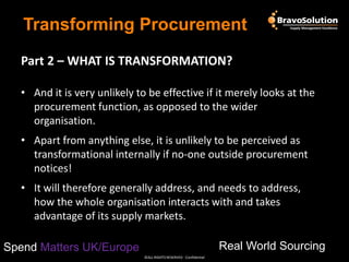 Transforming Procurement
Part 2 – WHAT IS TRANSFORMATION?
• And it is very unlikely to be effective if it merely looks at the
procurement function, as opposed to the wider
organisation.
• Apart from anything else, it is unlikely to be perceived as
transformational internally if no-one outside procurement
notices!

• It will therefore generally address, and needs to address,
how the whole organisation interacts with and takes
advantage of its supply markets.
Real World Sourcing

Spend Matters UK/Europe
©ALL RIGHTS RESERVED - Confidential

 