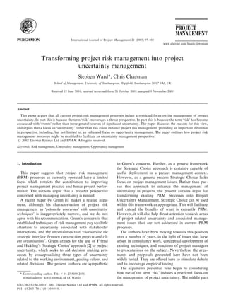 Transforming project risk management into project
uncertainty management
Stephen Ward*, Chris Chapman
School of Management, University of Southampton, Highﬁeld, Southampton SO17 1BJ, UK
Received 12 June 2001; received in revised form 26 October 2001; accepted 9 November 2001
Abstract
This paper argues that all current project risk management processes induce a restricted focus on the management of project
uncertainty. In part this is because the term ‘risk’ encourages a threat perspective. In part this is because the term ‘risk’ has become
associated with ‘events’ rather than more general sources of signiﬁcant uncertainty. The paper discusses the reasons for this view,
and argues that a focus on ‘uncertainty’ rather than risk could enhance project risk management, providing an important diﬀerence
in perspective, including, but not limited to, an enhanced focus on opportunity management. The paper outlines how project risk
management processes might be modiﬁed to facilitate an uncertainty management perspective.
# 2002 Elsevier Science Ltd and IPMA. All rights reserved.
Keywords: Risk management; Uncertainty management; Opportunity management
1. Introduction
This paper suggests that project risk management
(PRM) processes as currently operated have a limited
focus which restricts the contribution to improving
project management practice and hence project perfor-
mance. The authors argue that a broader perspective
concerned with managing uncertainty is needed.
A recent paper by Green [1] makes a related argu-
ment, although his characterisation of project risk
management as ‘primarily concerned with quantitative
techniques’ is inappropriately narrow, and we do not
agree with his recommendation. Green’s concern is that
established techniques of risk management pay too little
attention to uncertainty associated with stakeholder
interactions, and the uncertainties that ‘characterise the
strategic interface between construction projects and cli-
ent organisations’. Green argues for the use of Friend
and Hickling’s ‘Strategic Choice’ approach [2] to project
uncertainty, which seeks to aid decision making pro-
cesses by conceptualising three types of uncertainty
related to the working environment, guiding values, and
related decisions. The present authors are sympathetic
to Green’s concerns. Further, as a generic framework
the Strategic Choice approach is certainly capable of
useful deployment in a project management context.
However, as a generic process Strategic Choice lacks
focus on project management issues. Rather than pur-
sue this approach to enhance the management of
uncertainty in projects, the present authors argue for
transforming existing PRM processes into Project
Uncertainty Management. Strategic Choice can be used
within this framework as appropriate. This will facilitate
and extend the beneﬁts of what is currently PRM.
However, it will also help direct attention towards areas
of project related uncertainty and associated manage-
ment issues that are not addressed in current PRM
processes.
The authors have been moving towards this position
over a number of years, in the light of issues that have
arisen in consultancy work, conceptual development of
existing techniques, and reactions of project managers
to presentations on the subject. Nevertheless, the argu-
ments and proposals presented here have not been
widely tested. They are oﬀered here to stimulate debate
and to encourage empirical testing.
The arguments presented here begin by considering
how use of the term ‘risk’ induces a restricted focus on
the management of project uncertainty. The middle part
0263-7863/02/$22.00 # 2002 Elsevier Science Ltd and IPMA. All rights reserved.
PII: S0263-7863(01)00080-1
International Journal of Project Management 21 (2003) 97–105
www.elsevier.com/locate/ijproman
* Corresponding author. Tel.: +44-23-8059-2556.
E-mail address: scw@soton.ac.uk (S. Ward).
 