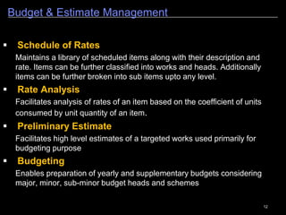 12
Budget & Estimate Management
1
 Schedule of Rates
Maintains a library of scheduled items along with their description and
rate. Items can be further classified into works and heads. Additionally
items can be further broken into sub items upto any level.
 Rate Analysis
Facilitates analysis of rates of an item based on the coefficient of units
consumed by unit quantity of an item.
 Preliminary Estimate
Facilitates high level estimates of a targeted works used primarily for
budgeting purpose
 Budgeting
Enables preparation of yearly and supplementary budgets considering
major, minor, sub-minor budget heads and schemes
 