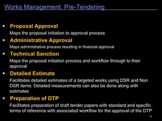 13
Estate Management
1
 Estate management module provides in depth features that
includes different sub modules like Housing, Recovery and Lease
System & Rental Properties.
 The Estate Management module also has an Advertisement sub-
module that will facilitate authorized users to publish the available
properties for lease/rent. The Advertising module includes functions
such as Ad Creation, Search for the relevant property, Query section,
Arrears Register and publishing advertisement etc.
 The Scheme Information Management module under the
PWIMS provides in depth features of Scheme management that
includes all requirements like master creation of scheme, adding
additional projects in a Scheme, Management of existing scheme etc.
 