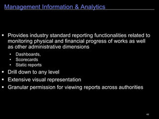 49
Asset Management (Roads, Bridges & Buildings)
Confidential - SoftTech Engineers Pvt. Ltd. 4
As the work gets completed, it becomes an asset for the organization. The asset inventory helps in
creation of maintenance and inspection plans for the assets.
Categorization of
Roads
Inventory of Roads
Attributes are identified for the
management of Assets
Further Attributes like Carriage
Way, Bridges on the
Road, Footpaths, Drainage are
captured.
GPS Details are captured.
Information required for
Maintenance Plan is also
captured.
Bridge Card provides the information of the Bridge
inventory.
Important attributes related to the Bridges is captured.
History of Previous work
can be recorded.
Inspections can be carried
out for the Assets
Inspections details can be
recorded.
History of Inspections is
maintained in PWIMS.
Maintenance Plans can be
created for the assets.
Maintenance and Inspection
reports can be generated.
 