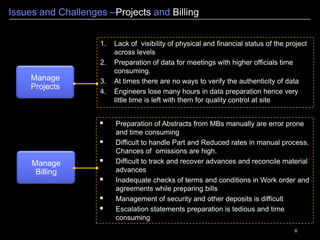 8
Issues and Challenges –Projects and Billing
Manage
Projects
1. Lack of visibility of physical and financial status of the project
across levels
2. Preparation of data for meetings with higher officials time
consuming.
3. At times there are no ways to verify the authenticity of data
4. Engineers lose many hours in data preparation hence very
little time is left with them for quality control at site
Manage
Billing
 Preparation of Abstracts from MBs manually are error prone
and time consuming
 Difficult to handle Part and Reduced rates in manual process.
Chances of omissions are high.
 Difficult to track and recover advances and reconcile material
advances
 Inadequate checks of terms and conditions in Work order and
agreements while preparing bills
 Management of security and other deposits is difficult
 Escalation statements preparation is tedious and time
consuming
 
