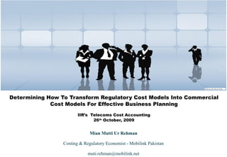 Determining How To Transform Regulatory Cost Models Into Commercial Cost Models For Effective Business Planning IIR’s  Telecoms Cost Accounting 26 th  October, 2009 Mian Mutti Ur Rehman Costing & Regulatory Economist - Mobilink Pakistan [email_address] 