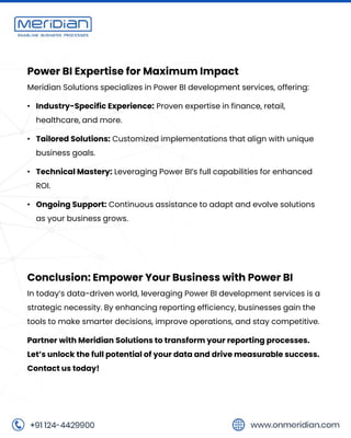 Power BI Expertise for Maximum Impact
Meridian Solutions specializes in Power BI development services, offering:
• Industry-Specific Experience: Proven expertise in finance, retail,
healthcare, and more.
• Tailored Solutions: Customized implementations that align with unique
business goals.
• Technical Mastery: Leveraging Power BI’s full capabilities for enhanced
ROI.
• Ongoing Support: Continuous assistance to adapt and evolve solutions
as your business grows.
Conclusion: Empower Your Business with Power BI
In today’s data-driven world, leveraging Power BI development services is a
strategic necessity. By enhancing reporting efficiency, businesses gain the
tools to make smarter decisions, improve operations, and stay competitive.
Partner with Meridian Solutions to transform your reporting processes.
Let’s unlock the full potential of your data and drive measurable success.
Contact us today!
 