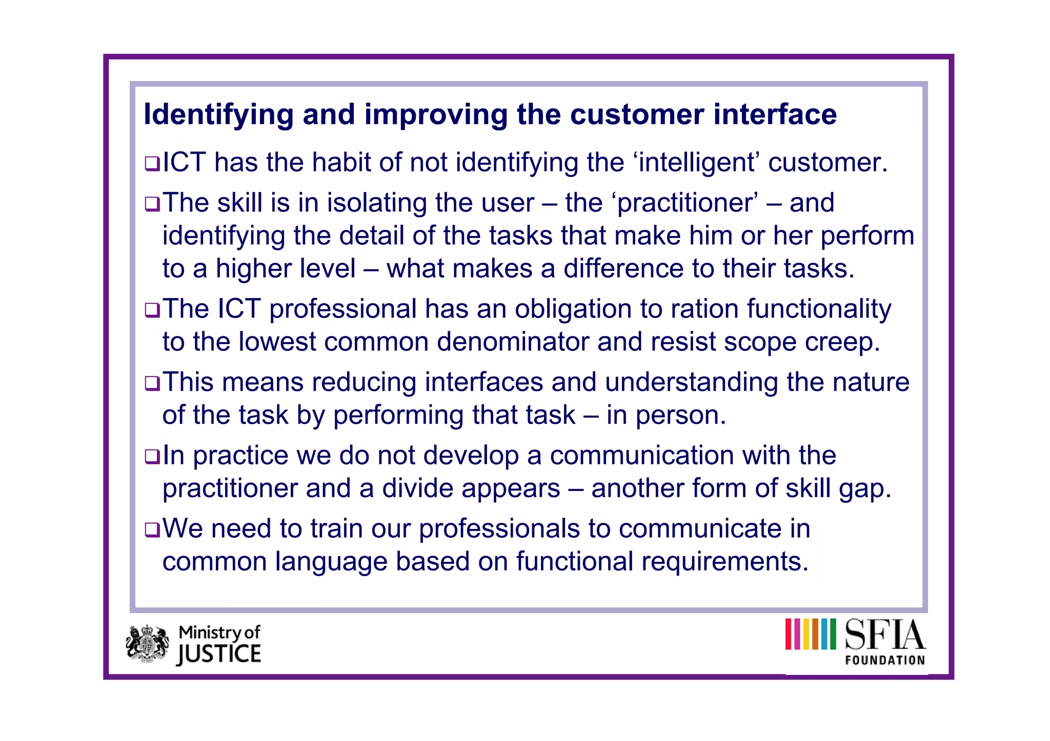 Identifying and improving the customer interface
 ICT has the habit of not identifying the ‘intelligent’ customer.
 The skill is in isolating the user – the ‘practitioner’ – and
                                           practitioner
 identifying the detail of the tasks that make him or her perform
 to a higher level – what makes a difference to their tasks.
 The ICT professional has an obligation to ration functionality
 to the lowest common denominator and resist scope creep.
 This means reducing interfaces and understanding the nature
 of the task by performing that task – in person.
 In practice we do not develop a communication with the
 practitioner and a divide appears – another form of skill gap.
 We need to train our professionals to communicate in
                         p
 common language based on functional requirements.
 