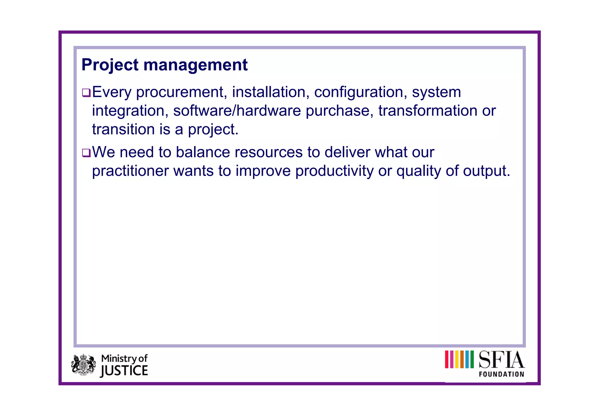 Project management
 Every procurement, installation, configuration, system
 integration, software/hardware purchase, transformation or
 transition is a project.
 We need to balance resources to deliver what our
 practitioner wants to improve productivity or quality of output.
 