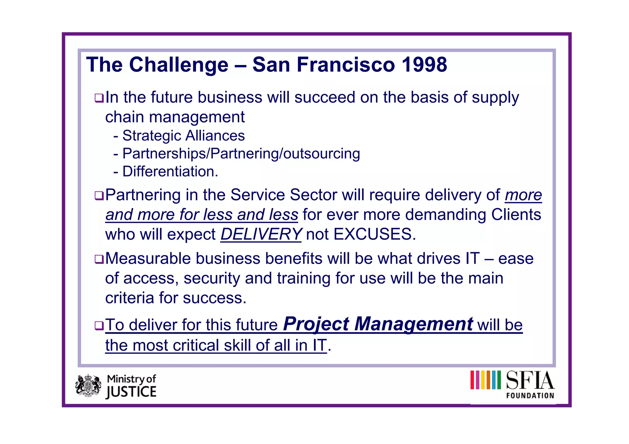 The Challenge – San Francisco 1998
 In the future business will succeed on the basis of supply
 chain management
  - Strategic Alliances
  - Partnerships/Partnering/outsourcing
  - Differentiation
    Differentiation.
 Partnering in the Service Sector will require delivery of more
 and more for less and less for ever more demanding Clients
                                                      g
 who will expect DELIVERY not EXCUSES.
 Measurable business benefits will be what drives IT – ease
 of access, security and t i i f use will b th main
  f                it  d training for      ill be the    i
 criteria for success.
 To deliver for this future Project Management will be
 the most critical skill of all in IT.
 