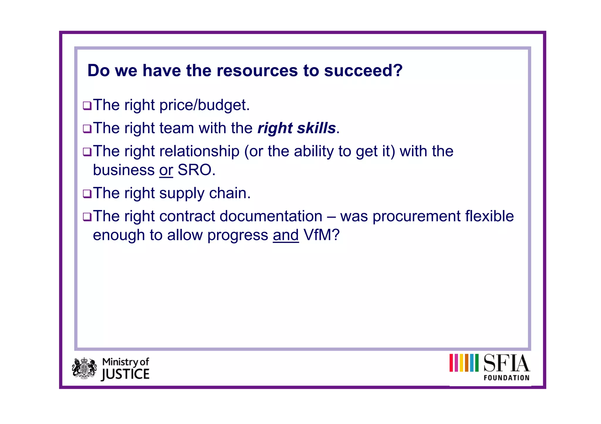 Do we have the resources to succeed?
The right price/budget.
The right team with the right skills.
The right relationship (or the ability to get it) with the
business or SRO
b i          SRO.
The right supply chain.
The i ht
Th right contract documentation – was procurement flexible
              t td           t ti                          t fl ibl
enough to allow progress and VfM?
 