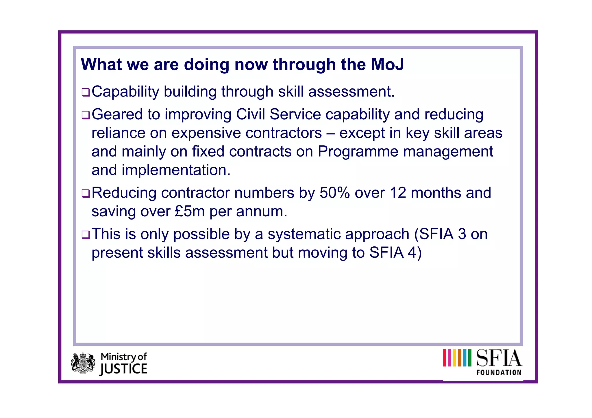 What we are doing now through the MoJ
 Capability building through skill assessment.
 Geared to improving Civil Service capability and reducing
 reliance on expensive contractors – except in key skill areas
 and mainly on fixed contracts on Programme management
 and implementation.
 Reducing contractor numbers by 50% over 12 months and
 saving over £5m per annum
                       annum.
 This is only possible by a systematic approach (SFIA 3 on
 present skills assessment but moving to SFIA 4)
 
