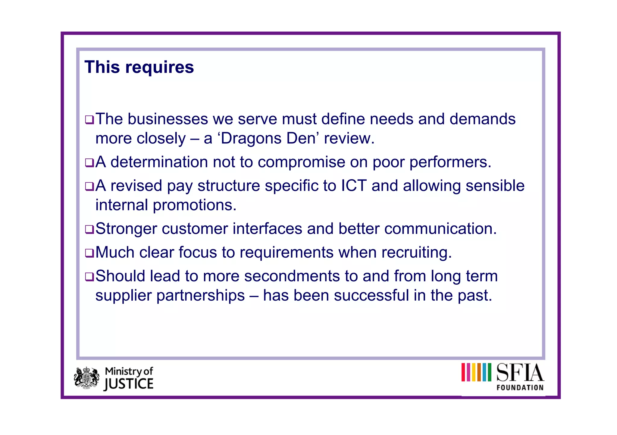 This requires

 The businesses we serve must define needs and demands
 more closely – a ‘Dragons Den’ review.
 A determination not to compromise on p
                            p            poor p
                                              performers.
 A revised pay structure specific to ICT and allowing sensible
 internal promotions.
 Stronger customer interfaces and better communication.
 Much clear focus to requirements when recruiting.
 Should lead to more secondments to and from long term
 supplier partnerships – has been successful in the past.
 