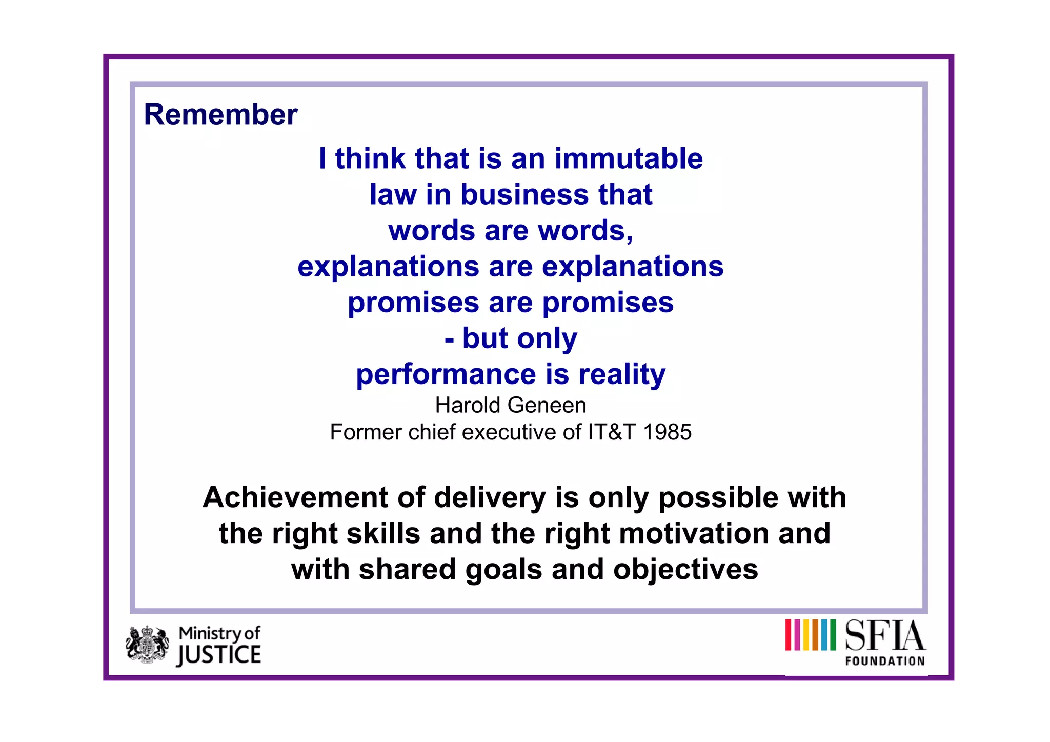 Remember
          I think that is an immutable
               law in business that
                 words are words,
         explanations are explanations
             promises are promises
                     - but only
              performance is reality
                      Harold Geneen
            Former chief executive of IT&T 1985


   Achievement of delivery is only possible with
    the right skills and the right motivation and
          with shared goals and objectives
 