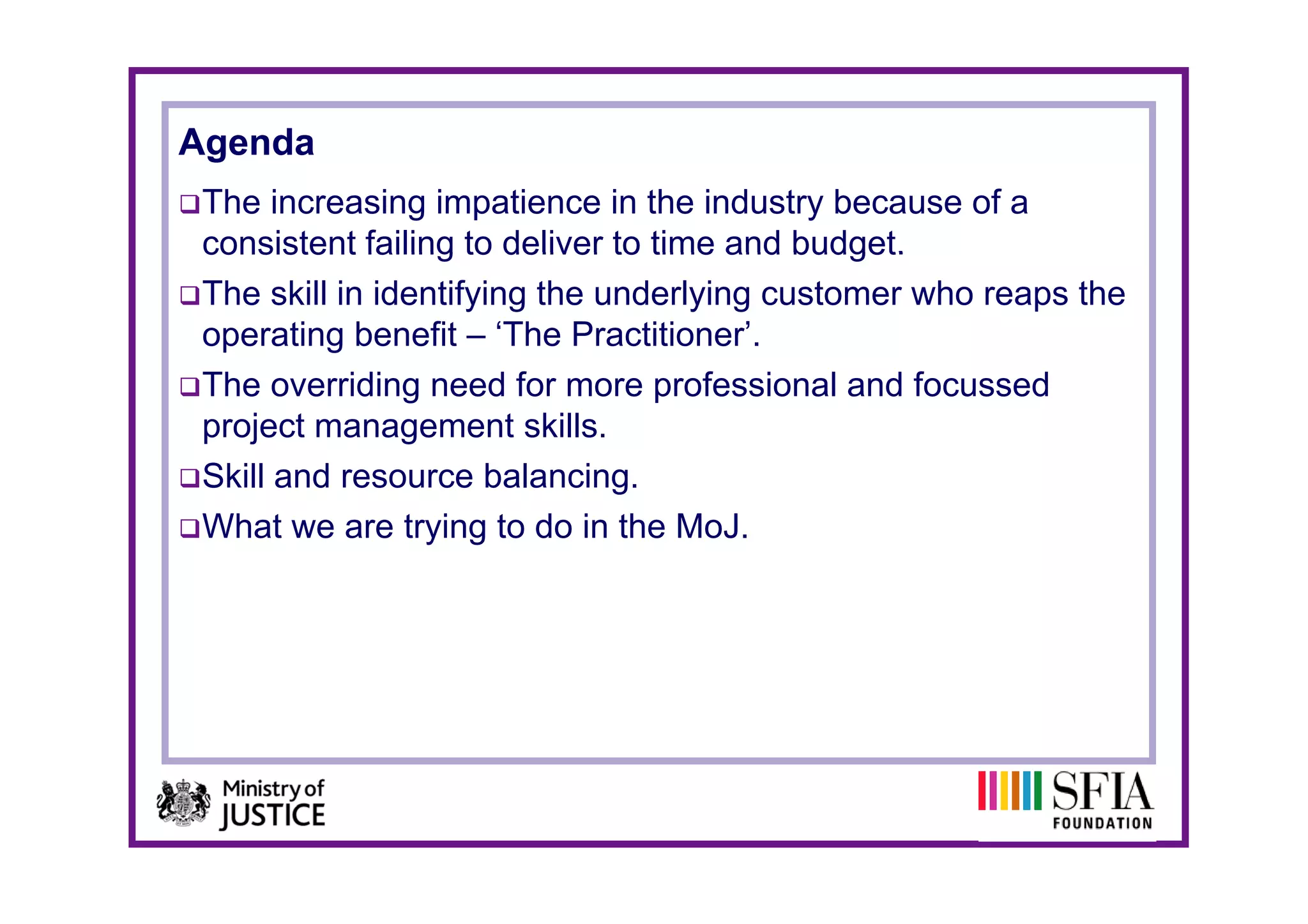 Agenda
 The increasing impatience in the industry because of a
 consistent failing to deliver to time and budget.
 The skill in identifying the underlying customer who reaps the
 operating benefit – ‘The Practitioner’.
 The overriding need for more professional and focussed
 project management skills.
 Skill and resource balancing.
 What we are trying to do in the MoJ.
 