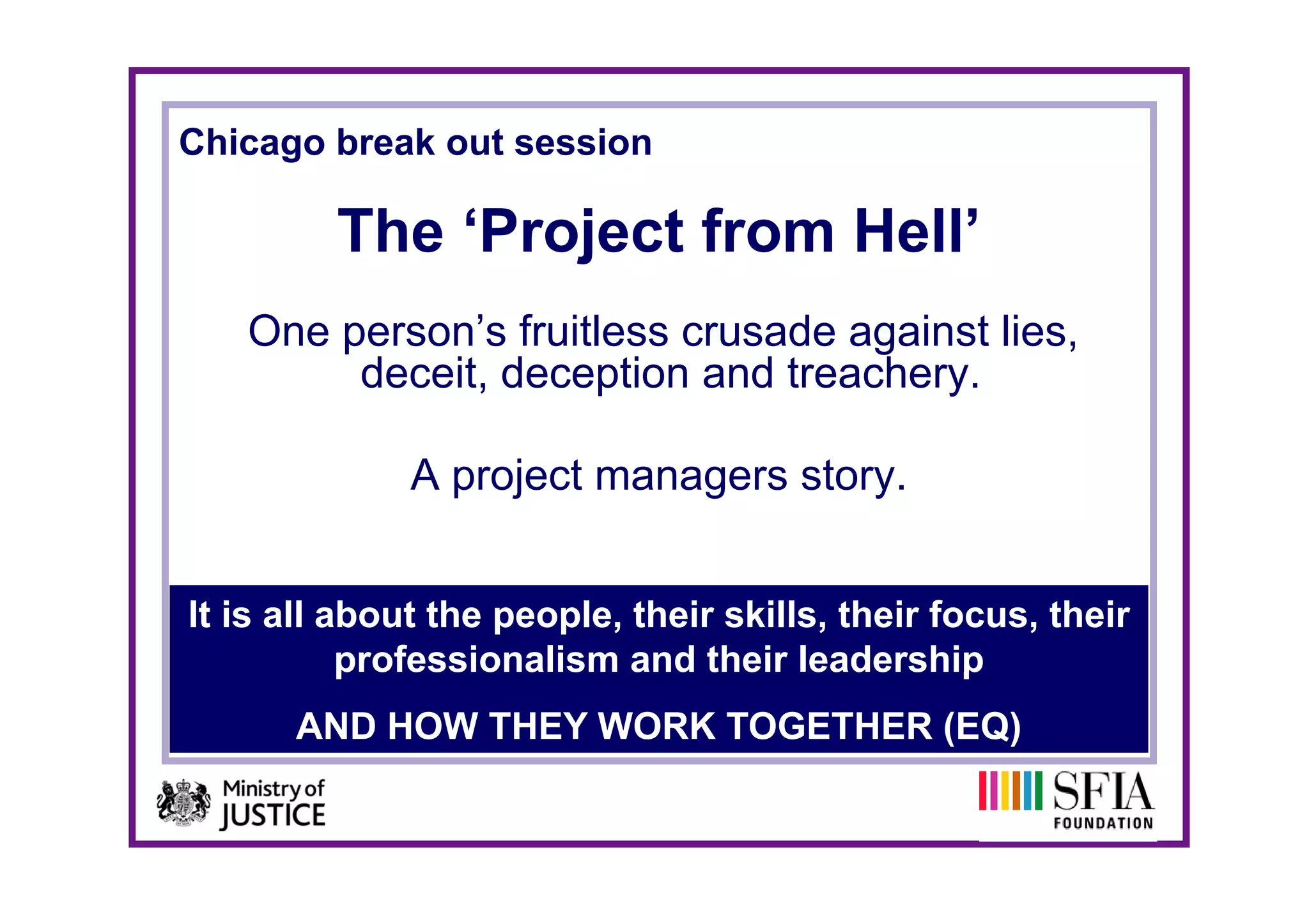 Chicago break out session

         The ‘Project from Hell’
           e    oject o     e
   One person’s fruitless crusade against lies,
        deceit, d
        d   it deception and t
                       ti    d treachery.
                                    h

              A project managers story.
                   j t            t


It is all about the people, their skills, their focus, their
           professionalism and their leadership
      AND HOW THEY WORK TOGETHER (EQ)
 