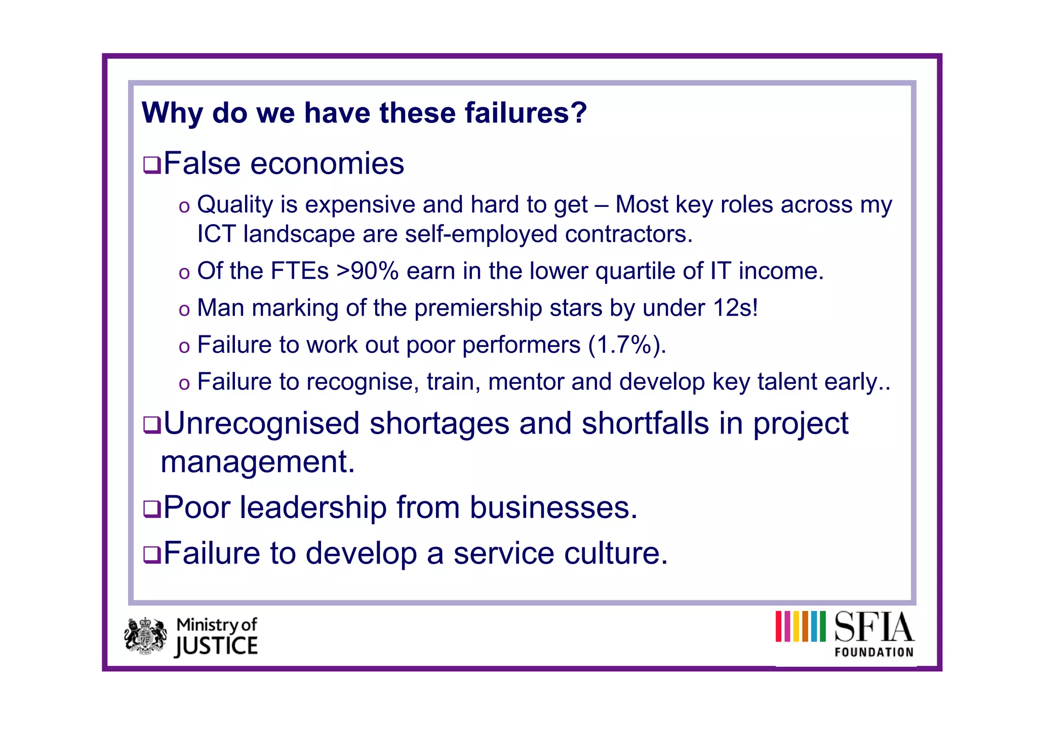 Why do we have these failures?
 False economies
  o Quality is expensive and hard to get – Most key roles across my
   ICT landscape are self-employed contractors.
  o Of the FTEs >90% earn in the lower quartile of IT income.
                                       q
  o Man marking of the premiership stars by under 12s!
  o Failure to work out poor performers (1.7%).
  o Failure to recognise, train, mentor and develop key talent early..

 Unrecognised shortages and shortfalls in project
 management.
 Poor leadership from businesses.
 Failure to develop a service culture.
 