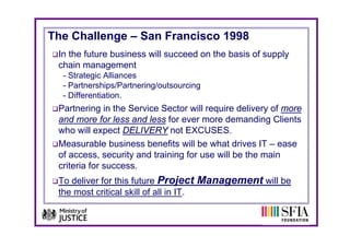 The Challenge – San Francisco 1998
 In the future business will succeed on the basis of supply
 chain management
  - Strategic Alliances
  - Partnerships/Partnering/outsourcing
  - Differentiation
    Differentiation.
 Partnering in the Service Sector will require delivery of more
 and more for less and less for ever more demanding Clients
                                                      g
 who will expect DELIVERY not EXCUSES.
 Measurable business benefits will be what drives IT – ease
 of access, security and t i i f use will b th main
  f                it  d training for      ill be the    i
 criteria for success.
 To deliver for this future Project Management will be
 the most critical skill of all in IT.
 